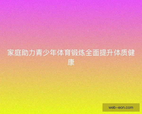 家庭助力青少年体育锻炼全面提升体质健康