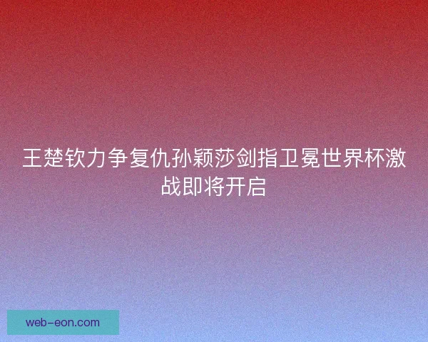 王楚钦力争复仇孙颖莎剑指卫冕世界杯激战即将开启