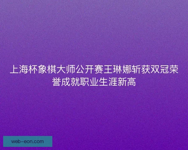 上海杯象棋大师公开赛王琳娜斩获双冠荣誉成就职业生涯新高