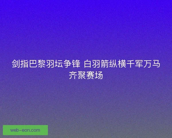 剑指巴黎羽坛争锋 白羽箭纵横千军万马齐聚赛场