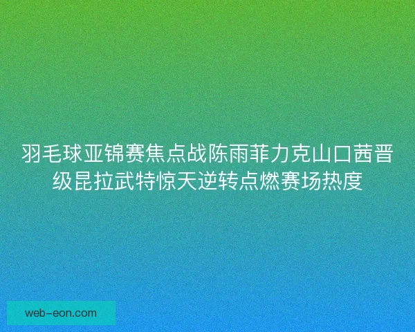 羽毛球亚锦赛焦点战陈雨菲力克山口茜晋级昆拉武特惊天逆转点燃赛场热度