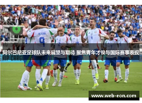 阿尔巴尼亚足球队未来展望与期待 聚焦青年才俊与国际赛事表现